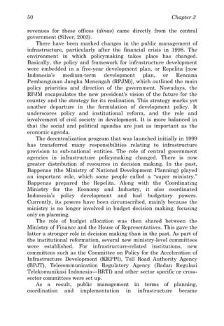 Chapter 350
revenues for these offices (dinas) came directly from the central
government (Silver, 2003).
There have been marked changes in the public management of
infrastructure, particularly after the financial crisis in 1998. The
environment in which policymaking takes place has changed.
Basically, the policy and framework for infrastructure development
were embedded in a five-year development plan, or Repelita [now
Indonesia’s medium-term development plan, or Rencana
Pembangunan Jangka Menengah (RPJM)], which outlined the main
policy priorities and direction of the government. Nowadays, the
RPJM encapsulates the new president's vision of the future for the
country and the strategy for its realization. This strategy marks yet
another departure in the formulation of development policy. It
underscores policy and institutional reform, and the role and
involvement of civil society in development. It is more balanced in
that the social and political agendas are just as important as the
economic agenda.
The decentralization program that was launched initially in 1999
has transferred many responsibilities relating to infrastructure
provision to sub-national entities. The role of central government
agencies in infrastructure policymaking changed. There is now
greater distribution of resources in decision making. In the past,
Bappenas (the Ministry of National Development Planning) played
an important role, which some people called a “super ministry.”
Bappenas prepared the Repelita. Along with the Coordinating
Ministry for the Economy and Industry, it also coordinated
Indonesia’s policy development and had budgetary powers.
Currently, its powers have been circumscribed, mainly because the
ministry is no longer involved in budget decision making, focusing
only on planning.
The role of budget allocation was then shared between the
Ministry of Finance and the House of Representatives. This gave the
latter a stronger role in decision making than in the past. As part of
the institutional reformation, several new ministry-level committees
were established. For infrastructure-related institutions, new
committees such as the Committee on Policy for the Acceleration of
Infrastructure Development (KKPPI), Toll Road Authority Agency
(BPJT), Telecommunication Regulatory Agency (Badan Regulasi
Telekomunikasi Indonesia—BRTI) and other sector specific or cross-
sector committees were set up.
As a result, public management in terms of planning,
coordination and implementation in infrastructure became
 