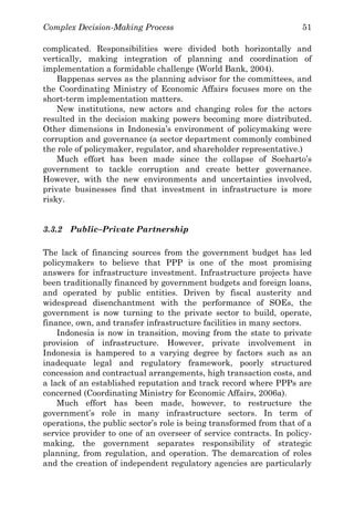 Complex Decision-Making Process 51
complicated. Responsibilities were divided both horizontally and
vertically, making integration of planning and coordination of
implementation a formidable challenge (World Bank, 2004).
Bappenas serves as the planning advisor for the committees, and
the Coordinating Ministry of Economic Affairs focuses more on the
short-term implementation matters.
New institutions, new actors and changing roles for the actors
resulted in the decision making powers becoming more distributed.
Other dimensions in Indonesia’s environment of policymaking were
corruption and governance (a sector department commonly combined
the role of policymaker, regulator, and shareholder representative.)
Much effort has been made since the collapse of Soeharto’s
government to tackle corruption and create better governance.
However, with the new environments and uncertainties involved,
private businesses find that investment in infrastructure is more
risky.
3.3.2 Public–Private Partnership
The lack of financing sources from the government budget has led
policymakers to believe that PPP is one of the most promising
answers for infrastructure investment. Infrastructure projects have
been traditionally financed by government budgets and foreign loans,
and operated by public entities. Driven by fiscal austerity and
widespread disenchantment with the performance of SOEs, the
government is now turning to the private sector to build, operate,
finance, own, and transfer infrastructure facilities in many sectors.
Indonesia is now in transition, moving from the state to private
provision of infrastructure. However, private involvement in
Indonesia is hampered to a varying degree by factors such as an
inadequate legal and regulatory framework, poorly structured
concession and contractual arrangements, high transaction costs, and
a lack of an established reputation and track record where PPPs are
concerned (Coordinating Ministry for Economic Affairs, 2006a).
Much effort has been made, however, to restructure the
government’s role in many infrastructure sectors. In term of
operations, the public sector’s role is being transformed from that of a
service provider to one of an overseer of service contracts. In policy-
making, the government separates responsibility of strategic
planning, from regulation, and operation. The demarcation of roles
and the creation of independent regulatory agencies are particularly
 