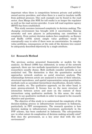Chapter 352
important when there is competition between private and publicly
owned service providers, and when there is a need to insulate tariffs
from political pressure. One such example can be found in the road
sector. Jasa Marga (the SOE for toll roads) is no longer the regulator
as well as the road service provider. A new toll road regulator agency
(BPJT) has been established.
This study assumes increased complexity in decision making. The
changing environment has brought with it uncertainties. Raising
networks and new players in policymaking can contribute to
complexity. Even unitary decision makers face complexity, as Keeney
and Raiffa (1976) noted; simple value problems would be
conceptually easy to solve if there were no uncertainties. In complex
value problems, consequences at the ends of the decision tree cannot
be adequately described objectively by a single attribute.
3.4 Research Method
The previous section presented frameworks or models for the
analysis. As Borzel (1998) has elaborated, in terms of the network
approach, there are two methods (quantitative and qualitative) that
researchers usually choose. Both methods consider networks as an
analytical tool. The distinction is that the quantitative method
approaches network analysis as social structure analysis. The
relationships between actors are analyzed in terms of their cohesion,
structural equivalence, and spatial representation using quantitative
methods such as ascendant hierarchical classification, density tables,
block models, etc. The qualitative approach, on the other hand, is
more process-oriented. It focuses less on the mere structure of
interaction between actors and more on the content of these
interactions using qualitative methods. In this sense, the study
prefers to use qualitative methods in order to respond to the research
objective and questions.
The objective of this study is to understand the complexity of the
decision-making process in infrastructure investment in Indonesia,
particularly in PPP arrangements. The research question is how
decision making in infrastructure investment, particularly in the
PPP scheme, has been conducted in Indonesia. The sub-questions
are: to what extent do complexities of decision making actually exist?
How does the government, as a key actor deal with the new
environment?
 