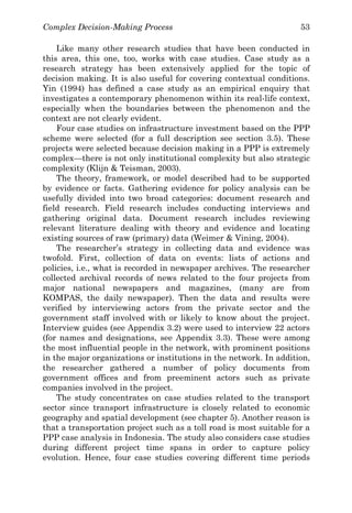 Complex Decision-Making Process 53
Like many other research studies that have been conducted in
this area, this one, too, works with case studies. Case study as a
research strategy has been extensively applied for the topic of
decision making. It is also useful for covering contextual conditions.
Yin (1994) has defined a case study as an empirical enquiry that
investigates a contemporary phenomenon within its real-life context,
especially when the boundaries between the phenomenon and the
context are not clearly evident.
Four case studies on infrastructure investment based on the PPP
scheme were selected (for a full description see section 3.5). These
projects were selected because decision making in a PPP is extremely
complex—there is not only institutional complexity but also strategic
complexity (Klijn & Teisman, 2003).
The theory, framework, or model described had to be supported
by evidence or facts. Gathering evidence for policy analysis can be
usefully divided into two broad categories: document research and
field research. Field research includes conducting interviews and
gathering original data. Document research includes reviewing
relevant literature dealing with theory and evidence and locating
existing sources of raw (primary) data (Weimer & Vining, 2004).
The researcher’s strategy in collecting data and evidence was
twofold. First, collection of data on events: lists of actions and
policies, i.e., what is recorded in newspaper archives. The researcher
collected archival records of news related to the four projects from
major national newspapers and magazines, (many are from
KOMPAS, the daily newspaper). Then the data and results were
verified by interviewing actors from the private sector and the
government staff involved with or likely to know about the project.
Interview guides (see Appendix 3.2) were used to interview 22 actors
(for names and designations, see Appendix 3.3). These were among
the most influential people in the network, with prominent positions
in the major organizations or institutions in the network. In addition,
the researcher gathered a number of policy documents from
government offices and from preeminent actors such as private
companies involved in the project.
The study concentrates on case studies related to the transport
sector since transport infrastructure is closely related to economic
geography and spatial development (see chapter 5). Another reason is
that a transportation project such as a toll road is most suitable for a
PPP case analysis in Indonesia. The study also considers case studies
during different project time spans in order to capture policy
evolution. Hence, four case studies covering different time periods
 