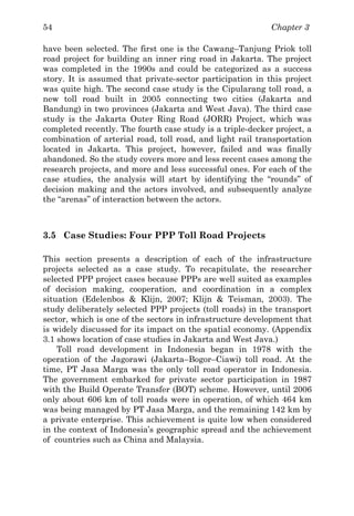 Chapter 354
have been selected. The first one is the Cawang–Tanjung Priok toll
road project for building an inner ring road in Jakarta. The project
was completed in the 1990s and could be categorized as a success
story. It is assumed that private-sector participation in this project
was quite high. The second case study is the Cipularang toll road, a
new toll road built in 2005 connecting two cities (Jakarta and
Bandung) in two provinces (Jakarta and West Java). The third case
study is the Jakarta Outer Ring Road (JORR) Project, which was
completed recently. The fourth case study is a triple-decker project, a
combination of arterial road, toll road, and light rail transportation
located in Jakarta. This project, however, failed and was finally
abandoned. So the study covers more and less recent cases among the
research projects, and more and less successful ones. For each of the
case studies, the analysis will start by identifying the “rounds” of
decision making and the actors involved, and subsequently analyze
the “arenas” of interaction between the actors.
3.5 Case Studies: Four PPP Toll Road Projects
This section presents a description of each of the infrastructure
projects selected as a case study. To recapitulate, the researcher
selected PPP project cases because PPPs are well suited as examples
of decision making, cooperation, and coordination in a complex
situation (Edelenbos & Klijn, 2007; Klijn & Teisman, 2003). The
study deliberately selected PPP projects (toll roads) in the transport
sector, which is one of the sectors in infrastructure development that
is widely discussed for its impact on the spatial economy. (Appendix
3.1 shows location of case studies in Jakarta and West Java.)
Toll road development in Indonesia began in 1978 with the
operation of the Jagorawi (Jakarta–Bogor–Ciawi) toll road. At the
time, PT Jasa Marga was the only toll road operator in Indonesia.
The government embarked for private sector participation in 1987
with the Build Operate Transfer (BOT) scheme. However, until 2006
only about 606 km of toll roads were in operation, of which 464 km
was being managed by PT Jasa Marga, and the remaining 142 km by
a private enterprise. This achievement is quite low when considered
in the context of Indonesia’s geographic spread and the achievement
of countries such as China and Malaysia.
 