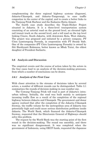 Chapter 356
complementing the three regional highway systems (Jagorawi,
Jakarta-Cikampek, and Jakarta–Tangerang), to ease traffic
congestion in the center of the capital, and to create a better links to
the Tanjung Priok Harbour and the Soekarno Hatta Airport.
The fourth case study describes the Triple-Decker Project
situated in Jakarta. It is a three-level transportation system
consisting of an arterial road on the ground level, an elevated light
rail transit track on the second level, and a toll road on the top level
linking Cinere, South Jakarta, with downtown Kota, West Jakarta.
The project was proposed and initiated by a private company, PT
Citra Lamtorogung Persada, in cooperation with PT Steady Safe.
One of the companies (PT Citra Lamtorogung Persada) is owned by
Siti Hardiyanti Rukmana, better known as Mbak Tutut, the eldest
daughter of President Soeharto.
3.6 Analysis and Discussion
The empirical events and the course of action taken by the actors in
the four cases lead to an analysis of the decision-making processes,
from which a number of conclusions can be drawn.
3.6.1 Analysis of the First Case
With closer attention to the streams of decisions taken by several
actors, a number of different rounds can be distinguished. Table 3.1
summarizes the rounds of decision making in case number one.
The Cawang–Tanjung Priok toll road is part of Jakarta’s intra-
urban tollway. Initially, the road was built mainly to anticipate
incoming traffic flow as a result of the completion of the regional
highway between Jakarta and Cikampek. The government and donor
agency realized that after the completion of the Jakarta–Cikampek
freeway, the traffic volume for the metropolitan area of Jakarta was
potentially high and could cause serious distribution problems inside
Jakarta. The World Bank, which financed the Jakarta-Cikampek
freeway, requested that the Directorate General of Highways should
solve this problem.
The request by the World Bank was the starting point of the first
round in the decision-making. The round ran smoothly, and there
was no significant disagreement. It was completed when the
government of Indonesia, using OECF funds, requested the Japanese
 