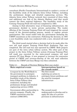 Complex Decision-Making Process 57
consultant (Pacific Consultants International) to conduct a review of
the feasibility study of the Jakarta Intra Urban Tollway, including
the preliminary design and detailed engineering services. The
Jakarta Intra urban Tollway network then consisted of three links
and additional one link of the Jakarta Harbour road that would
connect the three regional highways. The feasibility study of the
Cawang–Tanjung Priok toll road was completed in 1983.
Aiming to find alternative ways of financing infrastructure, the
government decided to invite private partnership. The tender
offering of the Cawang–Tanjung Priok toll road triggered the second
round of the decision-making process, mainly to explore private
participation. The round ended with the government declaring the
CMNP consortium as the contractors. Following the decision, in 1987
a new feasibility study was conducted with a new, elevated toll road
idea.
The third round started when a decision had to be made after the
new toll road project Tanjung Priok–Pluit/ Jembatan Tiga was
completed. The toll road was also operated by CMNP. Both projects
are part of the intra urban tollway system. The other part of the
project in the Intra Urban Tollway system (Cawang–Tomang–Pluit
toll road) was executed by the state-owned company toll road
operator PT Jasa Marga. A new proposal to increase the concession
period of CMNP and revenue-sharing of the toll road collection
between the CMNP and Jasa Marga was then submitted.
Table 3.1 Rounds of Decision Making (first case study)
Main empirical events Interpretations based on
the rounds model
A request by the World Bank to
the government to anticipate
transport problems in Jakarta. A
feasibility study of the Jakarta
Intra Urban Tollway then
conducted, including the
preliminary design and detailed
engineering services (1983)
The first round:
exploring an action to
anticipate future problems and
the need for transport
infrastructure
Government offers partnership to
private company. Finally, the
CMNP consortium wins the
contract (1986/1987).
The second round:
making goals to develop and to
apply the idea of a private
provision in infrastructure
 