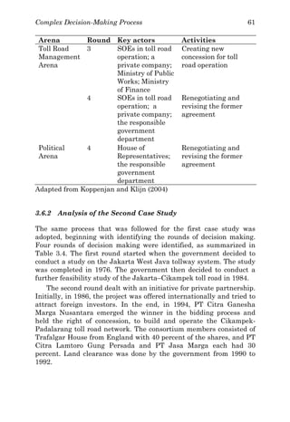 Complex Decision-Making Process 61
Arena Round Key actors Activities
Toll Road
Management
Arena
3 SOEs in toll road
operation; a
private company;
Ministry of Public
Works; Ministry
of Finance
Creating new
concession for toll
road operation
4 SOEs in toll road
operation; a
private company;
the responsible
government
department
Renegotiating and
revising the former
agreement
Political
Arena
4 House of
Representatives;
the responsible
government
department
Renegotiating and
revising the former
agreement
Adapted from Koppenjan and Klijn (2004)
3.6.2 Analysis of the Second Case Study
The same process that was followed for the first case study was
adopted, beginning with identifying the rounds of decision making.
Four rounds of decision making were identified, as summarized in
Table 3.4. The first round started when the government decided to
conduct a study on the Jakarta West Java tollway system. The study
was completed in 1976. The government then decided to conduct a
further feasibility study of the Jakarta–Cikampek toll road in 1984.
The second round dealt with an initiative for private partnership.
Initially, in 1986, the project was offered internationally and tried to
attract foreign investors. In the end, in 1994, PT Citra Ganesha
Marga Nusantara emerged the winner in the bidding process and
held the right of concession, to build and operate the Cikampek-
Padalarang toll road network. The consortium members consisted of
Trafalgar House from England with 40 percent of the shares, and PT
Citra Lamtoro Gung Persada and PT Jasa Marga each had 30
percent. Land clearance was done by the government from 1990 to
1992.
 