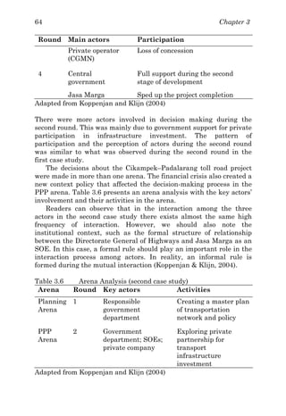 Chapter 364
Round Main actors Participation
Private operator
(CGMN)
Loss of concession
4 Central
government
Full support during the second
stage of development
Jasa Marga Sped up the project completion
Adapted from Koppenjan and Klijn (2004)
There were more actors involved in decision making during the
second round. This was mainly due to government support for private
participation in infrastructure investment. The pattern of
participation and the perception of actors during the second round
was similar to what was observed during the second round in the
first case study.
The decisions about the Cikampek–Padalarang toll road project
were made in more than one arena. The financial crisis also created a
new context policy that affected the decision-making process in the
PPP arena. Table 3.6 presents an arena analysis with the key actors’
involvement and their activities in the arena.
Readers can observe that in the interaction among the three
actors in the second case study there exists almost the same high
frequency of interaction. However, we should also note the
institutional context, such as the formal structure of relationship
between the Directorate General of Highways and Jasa Marga as an
SOE. In this case, a formal rule should play an important role in the
interaction process among actors. In reality, an informal rule is
formed during the mutual interaction (Koppenjan & Klijn, 2004).
Table 3.6 Arena Analysis (second case study)
Arena Round Key actors Activities
Planning
Arena
1 Responsible
government
department
Creating a master plan
of transportation
network and policy
PPP
Arena
2 Government
department; SOEs;
private company
Exploring private
partnership for
transport
infrastructure
investment
Adapted from Koppenjan and Klijn (2004)
 