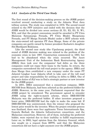 Complex Decision-Making Process 65
3.6.3 Analysis of the Third Case Study
The first round of the decision-making process on the JORR project
revolved around conducting a study on the Jakarta West Java
tollway system. The study was completed in 1976. The second round
related to the PPP initiative and ended with the decision that the
JORR would be divided into seven sections (S, E1, E2, E3, N, W1,
W2), and that the project concessions would be awarded to PT Citra
Mataram Satnamarga Persada, PT Citra Bhakti Margatama
Persada, and PT Marga Nurindo Bhakti under a BOT scheme with
the state-owned toll operator PT Jasa Marga. Some of the private
companies are partly owned by former president Soeharto's daughter
Siti Hardijanti Rukmana.
Like the second case study (the Cipularang project), the third
round of JORR decision making was related to the problem of the
economic crisis in late 1997. Construction commenced in 1993, but
had to be abandoned when the crisis occurred. The Asset
Management Unit of the Indonesian Bank Restructuring Agency
(IBRA) then took over the companies’ bad debts as the three
companies could not repay their loans to the banks. In return, the
companies surrendered the toll road project to the agency. IBRA and
Jasa Marga then established a new company under the name PT
Jalantol Lingkar Luar Jakarta (JLJ) to take care of the toll road
project and take responsibility for settling its debts to IBRA. One of
the main duties of JLJ was to find a strategic partner or new investor
for the JORR project.
In 2001, IBRA announced that a consortium company, DRB-
HICOM from Malaysia, had been selected as the preferred bidder for
JORR. However, in the same year, Parliament requested that the
JORR project be retendered. The government agreed to retender
JORR using the right-to-match scheme, where DRB-HICOM
Malaysia was the preferred bidder. If other investors proposed a
lower price, DRB-HICOM had the right to make the same bid. If
DRB-HICOM was uninterested, then the winner who proposed the
lowest price would be the investor. When the project retender process
was finalized, there were four applicants: Torno Internationale Spa,
Gamula Berhad, the Jakarta Infrastructure consortium, and the
Malaysian consortium. However, all of them, including the preferred
bidder, were rejected due to their inability to fulfill requirements.
Later on, in 2002, legal opinion from the Attorney General, which
was sought on a request from BPPN, said that the Malaysian
consortium did not have a right anymore over the JORR project.
 