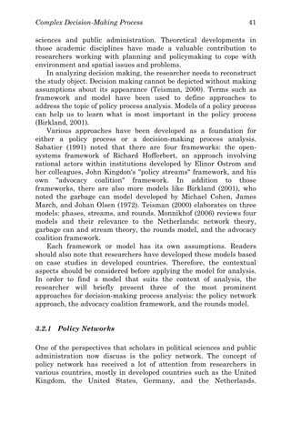 Complex Decision-Making Process 41
sciences and public administration. Theoretical developments in
those academic disciplines have made a valuable contribution to
researchers working with planning and policymaking to cope with
environment and spatial issues and problems.
In analyzing decision making, the researcher needs to reconstruct
the study object. Decision making cannot be depicted without making
assumptions about its appearance (Teisman, 2000). Terms such as
framework and model have been used to define approaches to
address the topic of policy process analysis. Models of a policy process
can help us to learn what is most important in the policy process
(Birkland, 2001).
Various approaches have been developed as a foundation for
either a policy process or a decision-making process analysis.
Sabatier (1991) noted that there are four frameworks: the open-
systems framework of Richard Hofferbert, an approach involving
rational actors within institutions developed by Elinor Ostrom and
her colleagues, John Kingdon's "policy streams" framework, and his
own "advocacy coalition" framework. In addition to those
frameworks, there are also more models like Birkland (2001), who
noted the garbage can model developed by Michael Cohen, James
March, and Johan Olsen (1972). Teisman (2000) elaborates on three
models: phases, streams, and rounds. Monnikhof (2006) reviews four
models and their relevance to the Netherlands: network theory,
garbage can and stream theory, the rounds model, and the advocacy
coalition framework.
Each framework or model has its own assumptions. Readers
should also note that researchers have developed these models based
on case studies in developed countries. Therefore, the contextual
aspects should be considered before applying the model for analysis.
In order to find a model that suits the context of analysis, the
researcher will briefly present three of the most prominent
approaches for decision-making process analysis: the policy network
approach, the advocacy coalition framework, and the rounds model.
3.2.1 Policy Networks
One of the perspectives that scholars in political sciences and public
administration now discuss is the policy network. The concept of
policy network has received a lot of attention from researchers in
various countries, mostly in developed countries such as the United
Kingdom, the United States, Germany, and the Netherlands.
 