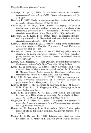 Complex Decision-Making Process 75
de-Bruijn, H. (2005). Roles for unilateral action in networks.
International Journal of Public Sector Management, 18 (4),
318–329.
Dowding, K. (1995). Model or metaphor: A critical review of the policy
network. Political Studies, 43(1), 136–158.
Edelenbos, J., & Klijn, E.-H. (2006). Managing stakeholder
involvement in decision making: A comparative analysis of six
interactive processes in the Netherlands. Journal of Public
Administration Research and Theory 2006, 16(3), 417–446.
Edelenbos, J., & Klijn, E.-H. (2007). Trust in complex decision-
making networks: A Theoretical and empirical exploration.
Administration & Society, 39(1), 25–50.
Elliott, C., & Schlaepfer, R. (2001). Understanding forest certification
using the Advocacy Coalition Framework. Forest Policy and
Economics, 2(3), 257–266.
Howlett, M. (2002). Do networks matter? Linking policy network
structure to policy outcomes: Evidence from four Canadian
policy sectors 1990-2000. Canadian Journal of Political Science,
35(2), 235–267.
Keeney, R. R., & Raiffa, H. (1976). Decisions with multiple objectives:
Preferences and tradeoffs. New York: John Wiley & Sons.
Kenis, P., & Schneider, V. (1991). Policy networks and policy
analysis: Scrutinizing a new analytical toolbox. In B. Marin &
R. Mayntz (Eds.), Policy networks: Empirical evidence and
theoretical considerations. Frankfurt: Campus Verlag.
Klijn, E.-H., & Koppenjan, J. F. M. (2000). Public management and
policy networks: Foundations of a network approach to
governance. Public Management, 2(2), 135–158.
Klijn, E. H. (1997). Policy network: An overview. In W. J. M. Kickert,
E.-H. Klijn & J. F. Koppenjan (Eds.), Managing complex
networks. London: Sage.
Klijn, E. H., & Teisman, G. R. (2003). Institutional and strategic
barriers to public–private partnership: An analysis of Dutch
cases. Public Money & Management, 23(3), 137–146.
Koppenjan, J., & Klijn, E.-H. (2004). Managing uncertainties in
networks: A network approach to problem solving and decision
making. London: Routledge.
Kunreuther, H., Lathrop, J., & Linnerooth, J. (1982). A descriptive
model of choice for siting facilities. Behavioral Science, 27(3),
281–297.
Marin, B., & Mayntz, R. (1991). Introduction: Studying policy
networks. In B. Marin & R. Mayntz (Eds.), Policy networks:
 