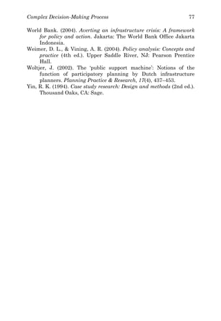 Complex Decision-Making Process 77
World Bank. (2004). Averting an infrastructure crisis: A framework
for policy and action. Jakarta: The World Bank Office Jakarta
Indonesia.
Weimer, D. L., & Vining, A. R. (2004). Policy analysis: Concepts and
practice (4th ed.). Upper Saddle River, NJ: Pearson Prentice
Hall.
Woltjer, J. (2002). The ‘public support machine’: Notions of the
function of participatory planning by Dutch infrastructure
planners. Planning Practice & Research, 17(4), 437–453.
Yin, R. K. (1994). Case study research: Design and methods (2nd ed.).
Thousand Oaks, CA: Sage.
 