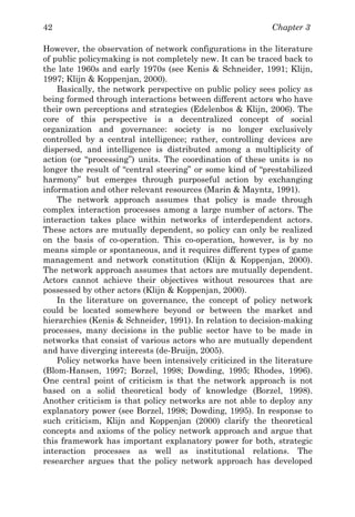 Chapter 342
However, the observation of network configurations in the literature
of public policymaking is not completely new. It can be traced back to
the late 1960s and early 1970s (see Kenis & Schneider, 1991; Klijn,
1997; Klijn & Koppenjan, 2000).
Basically, the network perspective on public policy sees policy as
being formed through interactions between different actors who have
their own perceptions and strategies (Edelenbos & Klijn, 2006). The
core of this perspective is a decentralized concept of social
organization and governance: society is no longer exclusively
controlled by a central intelligence; rather, controlling devices are
dispersed, and intelligence is distributed among a multiplicity of
action (or “processing”) units. The coordination of these units is no
longer the result of “central steering” or some kind of “prestabilized
harmony” but emerges through purposeful action by exchanging
information and other relevant resources (Marin & Mayntz, 1991).
The network approach assumes that policy is made through
complex interaction processes among a large number of actors. The
interaction takes place within networks of interdependent actors.
These actors are mutually dependent, so policy can only be realized
on the basis of co-operation. This co-operation, however, is by no
means simple or spontaneous, and it requires different types of game
management and network constitution (Klijn & Koppenjan, 2000).
The network approach assumes that actors are mutually dependent.
Actors cannot achieve their objectives without resources that are
possessed by other actors (Klijn & Koppenjan, 2000).
In the literature on governance, the concept of policy network
could be located somewhere beyond or between the market and
hierarchies (Kenis & Schneider, 1991). In relation to decision-making
processes, many decisions in the public sector have to be made in
networks that consist of various actors who are mutually dependent
and have diverging interests (de-Bruijn, 2005).
Policy networks have been intensively criticized in the literature
(Blom-Hansen, 1997; Borzel, 1998; Dowding, 1995; Rhodes, 1996).
One central point of criticism is that the network approach is not
based on a solid theoretical body of knowledge (Borzel, 1998).
Another criticism is that policy networks are not able to deploy any
explanatory power (see Borzel, 1998; Dowding, 1995). In response to
such criticism, Klijn and Koppenjan (2000) clarify the theoretical
concepts and axioms of the policy network approach and argue that
this framework has important explanatory power for both, strategic
interaction processes as well as institutional relations. The
researcher argues that the policy network approach has developed
 