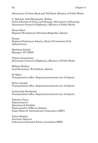 Chapter 382
Directorate of Urban Road and Toll Road, Ministry of Public Works
Ir. Rahman Arief Dienaputra, M.Eng
Chief of Section of Policy and Strategy, Directorate of Planning,
Directorate General of Highways, Ministry of Public Works
Hasan Basri
Regional Development Planning (Bappeda), Jakarta
Sayogo
Regional Parliament Jakarta, Head of Commision D for
infrastructure
Bambang Setiadi
Manager, PT CMNP
Trijono Junoasmono
Directorate General of Highways, Ministry of Public Works
William Wallace
Lead Economist, World Bank, Jakarta
M Akbar
Transportation office, Regional government city of Jakarta
Sylvia Ananda
Transportation office, Regional government city of Jakarta
Listiyaning Handayani
Transportation office, Regional government city of Jakarta
Takehiro Yasui
Representative
Operation & Portfolio
Representative Office in Jakarta
Japan Bank for International Cooperation (JBIC)
Fahmi Shahab
Executive Director
Indonesian Industrial Estate Association (HKI)
 