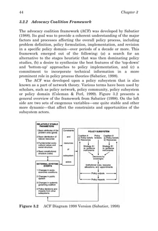 Chapter 344
3.2.2 Advocacy Coalition Framework
The advocacy coalition framework (ACF) was developed by Sabatier
(1988). Its goal was to provide a coherent understanding of the major
factors and processes affecting the overall policy process, including
problem definition, policy formulation, implementation, and revision
in a specific policy domain—over periods of a decade or more. This
framework emerged out of the following: (a) a search for an
alternative to the stages heuristic that was then dominating policy
studies, (b) a desire to synthesize the best features of the 'top-down'
and 'bottom-up' approaches to policy implementation, and (c) a
commitment to incorporate technical information in a more
prominent role in policy process theories (Sabatier, 1998).
The ACF was developed upon a policy subsystem that is also
known as a part of network theory. Various terms have been used by
scholars, such as policy network, policy community, policy subsystem
or policy domain (Coleman & Perl, 1999). Figure 3.2 presents a
general overview of the framework from Sabatier (1998). On the left
side are two sets of exogenous variables—one quite stable and other
more dynamic—that affect the constraints and opportunities of the
subsystem actors.
Figure 3.2 ACF Diagram 1998 Version (Sabatier, 1998)
 