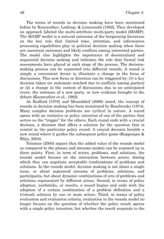 Chapter 346
The terms of rounds in decision making have been mentioned
before by Kunreuther, Lathrop, & Linnerooth (1982). They developed
an approach labeled the multi-attribute multi-party model (MAMP).
The MAMP model is a natural extension of the burgeoning literature
on the key role that limited time, attention, and information
processing capabilities play in political decision making when there
are uncertain outcomes and likely conflicts among interested parties.
The model also highlights the importance of decentralized and
sequential decision making and indicates the role that formal risk
assessments have played at each stage of the process. The decision-
making process can be separated into different rounds. A round is
simply a convenient device to illustrate a change in the focus of
discussions. This new focus or direction can be triggered by: (1) a key
decision taken (or stalemate reached due to conflicts among parties)
or (2) a change in the context of discussions due to an anticipated
event, the entrance of a new party, or new evidence brought to the
debate (Kunreuther et al., 1982).
As Radford (1978) and Monnikhof (2006) noted, the concept of
rounds in decision making has been mentioned by Braybrooke (1974).
Many complex decision problems are cyclical in nature. A round
opens with an initiative or policy intention of one of the parties that
serves as the “trigger” for the others. Each round ends with a crucial
decision, a decision that offers a solution for the question that is
central in the particular policy round. A crucial decision heralds a
new round where it guides the subsequent policy game (Koppenjan &
Klijn, 2004).
Teisman (2000) argues that the added value of the rounds model
as compared to the phases and streams models can be summed up in
three points. First, in term of actors, problems, and solutions, the
rounds model focuses on the interaction between actors, during
which they can negotiate acceptable combinations of problems and
solutions. In the rounds model, decision making is not about a single
issue, or about separated streams of problems, solutions, and
participants, but about dynamic combinations of sets of problems and
solutions represented by different actors. Second, in terms of policy
adoption, yardsticks, or results, a round begins and ends with the
adoption of a certain combination of a problem definition and a
(virtual) solution by one or more actors. Third, in terms of policy
evaluation and evaluation criteria, evaluation in the rounds model no
longer focuses on the question of whether the policy result agrees
with a single policy intention, but whether the result responds to the
 