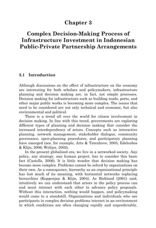 Chapter 3
Complex Decision-Making Process of
Infrastructure Investment in Indonesian
Public-Private Partnership Arrangements
3.1 Introduction
Although discussions on the effect of infrastructure on the economy
are interesting for both scholars and policymakers, infrastructure
planning and decision making are, in fact, not simple processes.
Decision making for infrastructure such as building roads, ports, and
other major public works is becoming more complex. The issues that
need to be considered are not only technical and economic, but also
environmental and political.
There is a trend all over the world for citizen involvement in
decision making. In line with this trend, governments are exploring
different types of planning and decision making that consider the
increased interdependency of actors. Concepts such as interactive
planning, network management, stakeholder dialogue, community
governance, open-planning procedures, and participatory planning
have emerged (see, for example, Arts & Tatenhove, 2005; Edelenbos
& Klijn, 2006; Woltjer, 2002).
In the present globalized era, we live in a networked society. Any
policy, any strategy, any human project, has to consider this basic
fact (Castells, 2006). It is little wonder that decision making has
become more complex. Problems cannot be solved by organizations on
their own. As a consequence, hierarchy as an organizational principle
has lost much of its meaning, with horizontal networks replacing
hierarchies (Koppenjan & Klijn, 2004). As Birkland (2001) said,
intuitively we can understand that actors in the policy process can
and must interact with each other to advance policy proposals.
Without this interaction, nothing would happen, and policymaking
would come to a standstill. Organizations and individuals who are
participants in complex decision problems interact in an environment
in which conditions are often changing rapidly and unpredictably,
 