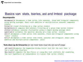 Tests doen op de timeseries (er zijn meer tests maar die zijn out of scope
Decompositie
https://cran.r-project.org/doc/contrib/Ricci-refcard-ts.pdf
decompose()# decomposes a time series into seasonal, trend and irregular components
using moving averages. Deals with additive or multiplicative seasonal component
(stats)
filter()# linear filtering on a time series (stats)
HoltWinters()# computes Holt-Winters Filtering of a given time series (stats)
sfilter()#removes seasonal fluctuation using a simple moving average (ast)
spectrum()# estimates the spectral density of a time series (stats)
stl()# decomposes a time series into seasonal, trend and irregular components using
'loess' (stats)
tsr()# decomposes a time series into trend, seasonal and irregular. Deals with
additive and multiplicative components (ast)
adf.test()#computes the Augmented Dickey-Fuller test for the null that 'x'
has a unit root (tseries)
Box.test()# computes the Box-Pierce or Ljung-Box test statistic for examining
the null hypothesis of independence in a given time series (stats)
Basics van stats, tseries, ast and lmtest package
 