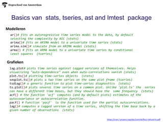 Grafieken
Modelleren
https://cran.r-project.org/doc/contrib/Ricci-refcard-ts.pdf
Basics van stats, tseries, ast and lmtest package
ar()# fits an autoregressive time series model to the data, by default
selecting the complexity by AIC (stats)
arima()# fits an ARIMA model to a univariate time series (stats)
arima.sim()# simulate from an ARIMA model (stats)
arma() # fits an ARMA model to a univariate time series by conditional
least squares (tseries)
lag.plot# plots time series against lagged versions of themselves. Helps
visualizing "auto-dependence" even when auto-correlations vanish (stats)
plot.ts()# plotting time-series objects (stats)
seqplot.ts()# plots a two time series on the same plot frame (tseries)
tsdiag()# a generic function to plot time-series diagnostics (stats)
ts.plot()# plots several time series on a common plot. Unlike 'plot.ts' the series
can have a different time bases, but they should have the same frequency (stats)
acf() # the function 'acf' computes (and by default plots) estimates of the
autocovariance or autocorrelation function.
pacf() # Function 'pacf' is the function used for the partial autocorrelations.
lag()# computes a lagged version of a time series, shifting the time base back by a
given number of observations (stats)
 