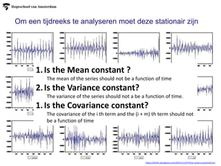 https://drsifu.wordpress.com/2012/11/27/time-series-econometrics/
1.Is the Mean constant ?
The mean of the series should not be a function of time
2.Is the Variance constant?
The variance of the series should not a be a function of time.
1.Is the Covariance constant?
The covariance of the i th term and the (i + m) th term should not
be a function of time
Om een tijdreeks te analyseren moet deze stationair zijn
 