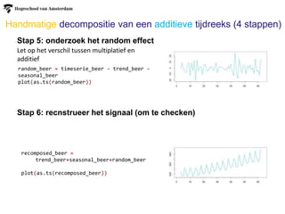 Handmatige decompositie van een additieve tijdreeks (4 stappen)
Stap 5: onderzoek het random effect
Stap 6: recnstrueer het signaal (om te checken)
Let op het verschil tussen multiplatief en
additief
random_beer = timeserie_beer - trend_beer -
seasonal_beer
plot(as.ts(random_beer))
recomposed_beer =
trend_beer+seasonal_beer+random_beer
plot(as.ts(recomposed_beer))
 