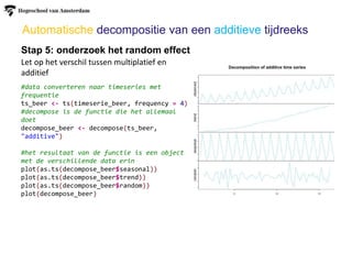 Automatische decompositie van een additieve tijdreeks
Stap 5: onderzoek het random effect
Let op het verschil tussen multiplatief en
additief
#data converteren naar timeseries met
frequentie
ts_beer <- ts(timeserie_beer, frequency = 4)
#decompose is de functie die het allemaal
doet
decompose_beer <- decompose(ts_beer,
"additive")
#het resultaat van de functie is een object
met de verschillende data erin
plot(as.ts(decompose_beer$seasonal))
plot(as.ts(decompose_beer$trend))
plot(as.ts(decompose_beer$random))
plot(decompose_beer)
 