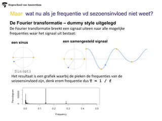 Maar wat nu als je frequentie vd sezoensinvloed niet weet?
De Fourier transformatie – dummy style uitgelegd
De Fourier transformatie breekt een signaal uiteen naar alle mogelijke
frequenties waar het signaal uit bestaat:
een sinus een samengesteld signaal
Het resultaat is een grafiek waarbij de pieken de frequenties van de
seizoensinvloed zijn, denk erom frequentie dus T = 1 / f
Sin(ϖt)
 