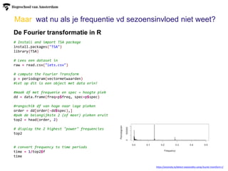 Maar wat nu als je frequentie vd sezoensinvloed niet weet?
De Fourier transformatie in R
https://anomaly.io/detect-seasonality-using-fourier-transform-r/
# Install and import TSA package
install.packages("TSA")
library(TSA)
# Lees een dataset in
raw = read.csv("iets.csv")
# compute the Fourier Transform
p = periodogram(vectormetwaarden)
#let op dit is een object met data erin!
#maak df met frequenie en spec = hoogte piek
dd = data.frame(freq=p$freq, spec=p$spec)
#rangschik df van hoge naar lage pieken
order = dd[order(-dd$spec),]
#pak de belangijkste 2 (of meer) pieken eruit
top2 = head(order, 2)
# display the 2 highest "power" frequencies
top2
# convert frequency to time periods
time = 1/top2$f
time
 