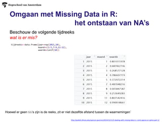 Omgaan met Missing Data in R:
het ontstaan van NA’s
Beschouw de volgende tijdreeks
wat is er mis?
http://publish.illinois.edu/spencer-guerrero/2014/12/11/2-dealing-with-missing-data-in-r-omit-approx-or-spline-part-1/
tijdreeks<-data.frame(jaar=rep(2015,10),
maand=c(1:5,7:9,11:12),
waarde=runif(10))
Hoewel er geen NA’s zijn is de reeks, zit er niet dezelfde afstand tussen de waarnemingen`
 