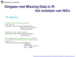 Omgaan met Missing Data in R:
het ontstaan van NA’s
http://publish.illinois.edu/spencer-guerrero/2014/12/11/2-dealing-with-missing-data-in-r-omit-approx-or-spline-part-1/
De oplossing
#tijdreeks met ontbrekende maanden
#maar geen NA
tijdreeks<-data.frame(jaar=rep(2015,10),
maand=c(1:5,7:9,11:12),
waarde=runif(10))
#een totaal jaar zonder waarden
TOTAALjaar<-data.frame(jaar=rep(2015,12),
maand=c(1:12))
#een samengevoegde tijdreeks met alle maanden
#en met NA op de momenten dat de tijdreeks geen
#data heeft
Tijdreeks_correctie<-merge(tijdreeks,
TOTAALjaar,
by=c("maand","jaar"),
all.y = TRUE)
 