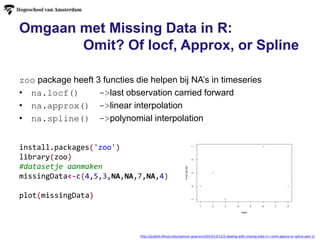 http://publish.illinois.edu/spencer-guerrero/2014/12/11/2-dealing-with-missing-data-in-r-omit-approx-or-spline-part-1/
zoo package heeft 3 functies die helpen bij NA’s in timeseries
• na.locf() ->last observation carried forward
• na.approx() ->linear interpolation
• na.spline() ->polynomial interpolation
install.packages('zoo')
library(zoo)
#datasetje aanmaken
missingData<-c(4,5,3,NA,NA,7,NA,4)
plot(missingData)
Omgaan met Missing Data in R:
Omit? Of locf, Approx, or Spline
 