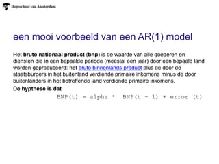 een mooi voorbeeld van een AR(1) model
Het bruto nationaal product (bnp) is de waarde van alle goederen en
diensten die in een bepaalde periode (meestal een jaar) door een bepaald land
worden geproduceerd: het bruto binnenlands product plus de door de
staatsburgers in het buitenland verdiende primaire inkomens minus de door
buitenlanders in het betreffende land verdiende primaire inkomens.
De hypthese is dat
BNP(t) = alpha * BNP(t – 1) + error (t)
 