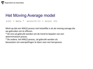 Het Moving Average model
x(t) = beta * error(t-1) + error (t)
Merk op dat een MA(1)-proces niet hetzelfde is als de moving average die
we gebruiken om te effenen.
* De ene zal gebruikt worden om de trend te bepalen van een
deterministisch proces.
* De andere, het MA(1)-proces, zal gebruikt worden als
bouwsteen om voorspellingen te doen voor een kansproces
 