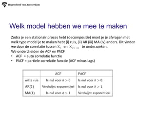 Welk model hebben we mee te maken
Zodra je een stationair proces hebt (decompositie) moet je je afvragen met
welk type model je te maken hebt (i) ruis, (ii) AR (iii) MA (iv) anders. Dit vinden
we door de correlatie tussen Xt en X(t-n) te onderzoeken.
We ondercheiden de ACF en PACF
• ACF = auto correlatie functie
• PACF = partiele correlatie functie (ACF minus lags)
 