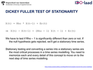 DICKEY FULLER TEST OF STATIONARITY
X(t) = Rho * X(t-1) + Er(t)
 X(t) - X(t-1) = (Rho - 1) X(t - 1) + Er(t)
We have to test if Rho – 1 is significantly different than zero or not. If
the null hypothesis gets rejected, we’ll get a stationary time series.
Stationary testing and converting a series into a stationary series are
the most critical processes in a time series modelling. You need to
memorize each and every detail of this concept to move on to the
next step of time series modelling.
https://www.analyticsvidhya.com/blog/2015/12/complete-tutorial-time-series-modeling/
 