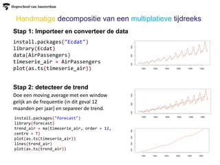 Handmatige decompositie van een multiplatieve tijdreeks
Stap 1: Importeer en converteer de data
Stap 2: detecteer de trend
Doe een moving average met een window
gelijk an de frequentie (in dit geval 12
maanden per jaar) en separeer de trend.
install.packages("Ecdat")
library(Ecdat)
data(AirPassengers)
timeserie_air = AirPassengers
plot(as.ts(timeserie_air))
install.packages("forecast")
library(forecast)
trend_air = ma(timeserie_air, order = 12,
centre = T)
plot(as.ts(timeserie_air))
lines(trend_air)
plot(as.ts(trend_air))
 