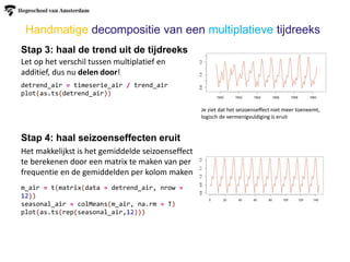 Stap 3: haal de trend uit de tijdreeks
Stap 4: haal seizoenseffecten eruit
Het makkelijkst is het gemiddelde seizoenseffect
te berekenen door een matrix te maken van per
frequentie en de gemiddelden per kolom maken
Let op het verschil tussen multiplatief en
additief, dus nu delen door!
Handmatige decompositie van een multiplatieve tijdreeks
detrend_air = timeserie_air / trend_air
plot(as.ts(detrend_air))
Je ziet dat het seizoenseffect niet meer toeneemt,
logisch de vermenigvuldiging is eruit
m_air = t(matrix(data = detrend_air, nrow =
12))
seasonal_air = colMeans(m_air, na.rm = T)
plot(as.ts(rep(seasonal_air,12)))
 