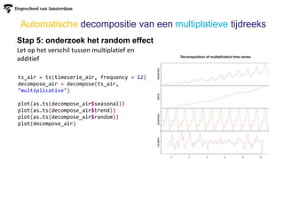 Stap 5: onderzoek het random effect
Let op het verschil tussen multiplatief en
additief
Automatische decompositie van een multiplatieve tijdreeks
ts_air = ts(timeserie_air, frequency = 12)
decompose_air = decompose(ts_air,
"multiplicative")
plot(as.ts(decompose_air$seasonal))
plot(as.ts(decompose_air$trend))
plot(as.ts(decompose_air$random))
plot(decompose_air)
 
