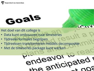 Het doel van dit college is
• Data kunt ombouwen naar timeseries
• Tijdreeks formules begrijpen
• Tijdreeksen transformeren middels decompositie
• Met de timeseries package kunt werken
 
