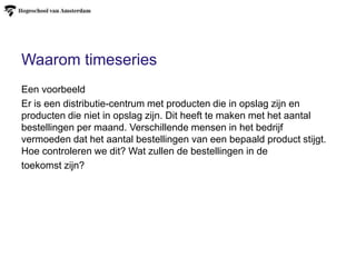 Waarom timeseries
Een voorbeeld
Er is een distributie-centrum met producten die in opslag zijn en
producten die niet in opslag zijn. Dit heeft te maken met het aantal
bestellingen per maand. Verschillende mensen in het bedrijf
vermoeden dat het aantal bestellingen van een bepaald product stijgt.
Hoe controleren we dit? Wat zullen de bestellingen in de
toekomst zijn?
 