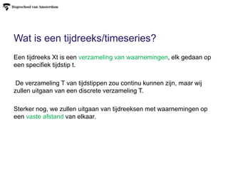 Wat is een tijdreeks/timeseries?
Een tijdreeks Xt is een verzameling van waarnemingen, elk gedaan op
een specifiek tijdstip t.
De verzameling T van tijdstippen zou continu kunnen zijn, maar wij
zullen uitgaan van een discrete verzameling T.
Sterker nog, we zullen uitgaan van tijdreeksen met waarnemingen op
een vaste afstand van elkaar.
 
