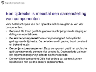 Een tijdreeks is meestal een samenstelling
van componenten
Voor het beschrijven van een tijdreeks maken we gebruik van vier
componenten.
• De trend De trend geeft de globale beschrijving van de stijging of
daling van een tijdreeks.
• De seizoencomponent Deze component geeft het cyclische
gedrag van de tijdreeks. De periode van dit gedrag hoort constant
en bekend te zijn.
• De conjunctuurcomponent Deze component geeft het cyclische
gedrag waarvan de periode niet bekend is. Deze periode zal over
het algemeen langer zijn dan de seizoensperiode.
• De toevallige component Dit is het gedrag dat we niet kunnen
beschrijven met de drie andere componenten.
 