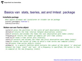 Basics van stats, tseries, ast and lmtest package
cycle()# gives the positions in the cycle of each observation (stats)
deltat()# returns the time interval between observations (stats)
end()# extracts and encodes the times the last observation were taken (stats)
frequency()# returns the number of samples per unit time (stats)
read.ts()# reads a time series file (tseries)
start()# extracts and encodes the times the first observation were taken (stats)
time()# creates the vector of times at which a time series was sampled (stats)
ts()#creates time-series objects (stats)
window()# is a generic function which extracts the subset of the object 'x' observed
between the times 'start' and 'end'. If a frequency is specified, the series is then
re-sampled at the new frequency (stats)
#het begint allemaal met installeren en inladen van de package
install.packages('tseries')
library(tseries)
Maken van een Tseries object
Installatie package
https://cran.r-project.org/doc/contrib/Ricci-refcard-ts.pdf
 