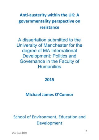 1
Word Count: 14,097
Anti-austerity within the UK: A
governmentality perspective on
resistance
A dissertation submitted to the
University of Manchester for the
degree of MA International
Development: Politics and
Governance in the Faculty of
Humanities
2015
Michael James O’Connor
School of Environment, Education and
Development
 