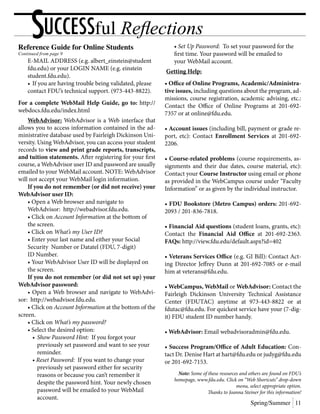 Reference Guide for Online Students
Continued from page 9
	 E-MAIL ADDRESS (e.g. albert_einstein@student
	 fdu.edu) or your LOGIN NAME (e.g. einstein
	student.fdu.edu).
	 •	If you are having trouble being validated, please
	 contact FDU’s technical support. (973-443-8822).
For a complete WebMail Help Guide, go to: http://
webdocs.fdu.edu/index.html
	 WebAdvisor: WebAdvisor is a Web interface that
allows you to access information contained in the ad-
ministrative database used by Fairleigh Dickinson Uni-
versity. Using WebAdvisor, you can access your student
records to view and print grade reports, transcripts,
and tuition statements. After registering for your first
course, a WebAdvisor user ID and password are usually
emailed to your WebMail account. NOTE: WebAdvisor
will not accept your WebMail login information.
	 If you do not remember (or did not receive) your
WebAdvisor user ID:
	 • Open a Web browser and navigate to
	 WebAdvisor: http://webadvisor.fdu.edu.
	 • Click on Account Information at the bottom of
	 the screen.
	 • Click on What’s my User ID?
	 • Enter your last name and either your Social
	 Security Number or Datatel (FDU, 7-digit)
	 ID Number.
	 • Your WebAdvisor User ID will be displayed on
	 the screen.
	 If you do not remember (or did not set up) your
WebAdvisor password:
	 • Open a Web browser and navigate to WebAdvi-
sor: http://webadvisor.fdu.edu.
	 • Click on Account Information at the bottom of the
screen.
	 • Click on What’s my password?
	 • Select the desired option:
		•	Show Password Hint: If you forgot your
			 previously set password and want to see your
			reminder.
	 	 • Reset Password: If you want to change your
			 previously set password either for security
			 reasons or because you can’t remember it
			 despite the password hint. Your newly chosen
			 password will be emailed to your WebMail
			account.
	 • Set Up Password: To set your password for the
	 first time. Your password will be emailed to
	 your WebMail account.
Getting Help:
• Office of Online Programs, Academic/Administra-
tive issues, including questions about the program, ad-
missions, course registration, academic advising, etc.:
Contact the Office of Online Programs at 201-692-
7357 or at online@fdu.edu.
• Account issues (including bill, payment or grade re-
port, etc): Contact Enrollment Services at 201-692-
2206.
• Course-related problems (course requirements, as-
signments and their due dates, course material, etc):
Contact your Course Instructor using email or phone
as provided in the WebCampus course under “Faculty
Information” or as given by the individual instructor.
• FDU Bookstore (Metro Campus) orders: 201-692-
2093 / 201-836-7818.
• Financial Aid questions (student loans, grants, etc):
Contact the Financial Aid Office at 201-692-2363.
FAQs: http://view.fdu.edu/default.aspx?id=402
• Veterans Services Office (e.g. GI Bill): Contact Act-
ing Director Jeffrey Dunn at 201-692-7085 or e-mail
him at veterans@fdu.edu.
• WebCampus, WebMail or WebAdvisor: Contact the
Fairleigh Dickinson University Technical Assistance
Center (FDUTAC) anytime at 973-443-8822 or at
fdutac@fdu.edu. For quickest service have your (7-dig-
it) FDU student ID number handy.
• WebAdvisor: Email webadvisoradmin@fdu.edu.
• Success Program/Office of Adult Education: Con-
tact Dr. Denise Hart at hart@fdu.edu or judyg@fdu.edu
or 201-692-7153.
Note: Some of these resources and others are found on FDU’s
homepage, www.fdu.edu. Click on “Web Shortcuts” drop-down
menu, select appropriate option.
Thanks to Joanna Steiner for this information!
Spring/Summer 11
SUCCESSful Reflections
 
