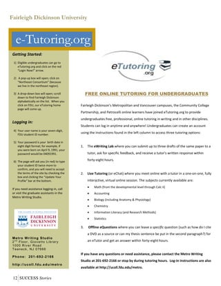 12	SUCCESS Stories
FREE ONLINE TUTORING FOR UNDERGRADUATES
Fairleigh Dickinson’s Metropolitan and Vancouver campuses, the Community College 
Partnership, and Petrocelli online learners have joined eTutoring.org to provide 
undergraduates free, professional, online tutoring in writing and in other disciplines.  
Students can log in anytime and anywhere! Undergraduates can create an account 
using the instructions found in the left column to access three tutoring options: 
 
1. The eWriting Lab where you can submit up to three drafts of the same paper to a 
tutor, ask for specific feedback, and receive a tutor's written response within 
forty‐eight hours.  
 
2. Live Tutoring (or eChat) where you meet online with a tutor in a one‐on‐one, fully 
interactive, virtual online session. The subjects currently available are: 
 Math (from the developmental level through Calc II)  
 Accounting  
 Biology (including Anatomy & Physiology)  
 Chemistry   
 Information Literacy (and Research Methods)  
 Statistics 
3.  Offline eQuestions where you can leave a specific question (such as how do I cite 
a DVD as a source or can my thesis sentence be put in the second paragraph?) for 
an eTutor and get an answer within forty‐eight hours. 
 
If you have any questions or need assistance, please contact the Metro Writing 
Studio at 201‐692‐2166 or stop by during tutoring hours.  Log‐in instructions are also 
available at http://ucoll.fdu.edu/metro.
Fairleigh Dickinson University
e-Tutoring.org
Getting Started: 
 
1) Eligible undergraduates can go to 
eTutoring.org and click on the red 
“Login Now!” arrow. 
 
2)  A pop‐up box will open; click on 
"Northeast Consortium" (because 
we live in the northeast region). 
 
3) A drop‐down box will open; scroll 
down to find Fairleigh Dickinson 
alphabetically on the list.  When you 
click on FDU, our eTutoring home 
page will come up. 
 
 
Logging in: 
 
4) Your user name is your seven‐digit, 
FDU student ID number. 
 
5) Your password is your  birth date in 
eight digit format; for example, if 
you were born on April 9, 1991, your 
password would be 04091991. 
 
6) The page will ask you (in red) to type 
your student ID twice more to 
confirm, and you will need to accept 
the terms of the site by checking the 
box and clicking the “Update Your 
Profile” bar at the bottom. 
 
If you need assistance logging‐in, call 
or visit the graduate assistants in the 
Metro Writing Studio.
Metro Writing Studio
2n d
Floor, Giovatto Library
1000 River Road
Teaneck, NJ 07666
Phone: 201-692-2166
http://ucoll.fdu.edu/metro
 