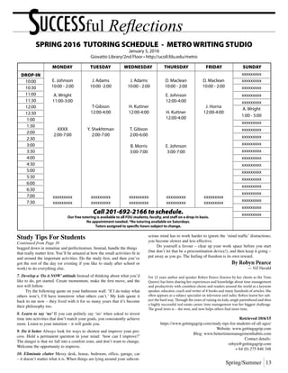 Spring/Summer 13
SUCCESSful Reflections
		 E. Johnson	 J. Adams	 J. Adams	 D. Maclean	 D. Maclean	
		 10:00 - 2:00	 10:00 -2:00	 10:00 - 2:00	 10:00 - 2:00	 10:00 - 2:00
			 	 	
		 A. Wright			 E. Johnson
		 11:00-3:00			 12:00-4:00
			 T-Gibson	 H. Kuttner		 J. Horna		
			 12:00-4:00	 12:00-4:00	 H. Kuttner	 12:00-4:00	 		
				 	12:00-4:00	
					
		 XXXX	 Y. Shekhtman	 T. Gibson
		 2:00-7:00	2:00-7:00	2:00-6:00	
			 	 	
		 		 B. Morris	 E. Johnson
				 3:00-7:00	 3:00-7:00
		 xxxxxxxxx	xxxxxxxxx	xxxxxxxxx	xxxxxxxxx	xxxxxxxxx
		 xxxxxxxxx	xxxxxxxxx	xxxxxxxxx	xxxxxxxxx	xxxxxxxxx
Drop-in
10:00
10:30
11:00
11:30
12:00
12:30
1:00
1:30
2:00
2:30
3:00
3:30
4:00
4:30
5:00
5:30
6:00
6:30
7:00
7:30
xxxxxxxxx
xxxxxxxxx
xxxxxxxxx
xxxxxxxxx
xxxxxxxxx
A. Wright
1:00 - 5:00
xxxxxxxxx
xxxxxxxxx
xxxxxxxxx
xxxxxxxxx
xxxxxxxxx
xxxxxxxxx
xxxxxxxxx
xxxxxxxxx
xxxxxxxxx
xxxxxxxxx
xxxxxxxxx
xxxxxxxxx
xxxxxxxxx
xxxxxxxxxCall 201-692-2166 to schedule.
Our free tutoring is available to all FDU students, faculty, and staff on a drop-in basis.
No appointment needed. *No tutoring available on Saturdays.
Tutors assigned to specific hours subject to change.
	MONDAY	 TUESDAY	 WEDNESDAY	 THURSDAY	 FRIDAY	 SUNDAY
SPRING 2016 TUTORING SCHEDULE - METRO WRITING STUDIO
January 5, 2016
Giovatto Library/2nd Floor • http://ucoll.fdu.edu/metro
Study Tips For Students
Continued from Page 10
bogged down in minutiae and perfectionism. Instead, handle the things
that really matter first. You’ll be amazed at how the small activities fit in
and around the important activities. Do the study first, and then you’ve
got the rest of the day (or evening if you like to study after school or
work) to do everything else.
7. Develop a ‘Do it NOW’ attitude Instead of thinking about what you’d
like to do, get started. Create momentum, make the first move, and the
rest will follow.
	 Try the following quote on your bathroom wall: ‘If I do today what
others won’t, I’ll have tomorrow what others can’t.’ My kids quote it
back to me now – they lived with it for so many years that it’s become
their philosophy too.
8. Learn to say ‘no’ If you can politely say ‘no’ when asked to invest
time into activities that don’t match your goals, you consistently achieve
more. Listen to your intuition – it will guide you.
9. Do it better Always look for ways to shorten and improve your pro-
cess. Hold a permanent question in your mind: ‘how can I improve?’
The danger is that we fall into a comfort zone, and don’t want to change.
Welcome the opportunity to improve.
10. Eliminate clutter Messy desk, house, bedroom, office, garage, car
– it doesn’t matter what it is. When things are lying around your subcon-
scious mind has to work harder to ignore the ‘mind traffic’ distractions;
you become slower and less effective.
	 Do yourself a favour – clear up your work space before you start
(but don’t let that be a procrastination device!), and then keep it going –
put away as you go. The feeling of freedom is its own reward.
By Robyn Pearce
— NZ Herald
For 22 years author and speaker Robyn Pearce (known by her clients as the Time
Queen) has been sharing her experiences and knowledge about time management
and productivity with countless clients and readers around the world as a keynote
speaker, educator, coach and writer of 8 books and many hundreds of articles. She
often appears as a subject specialist on television and radio. Robyn learnt her sub-
ject the hard way. Through the years of raising six kids, single parenthood and then
a highly successful real estate career, time management was her biggest challenge.
The good news is – she won, and now helps others find more time.
Retrieved 10/6/15
https://www.gettingagrip.com/study-tips-for-students-of-all-ages/
Website: www.gettingagrip.com
Blog: www.bettertimemanagementhabits.com
Contact details:
robyn@gettingagrip.com
+ 64 (0) 275 846 348
 
