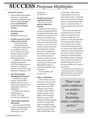 14	SUCCESS Stories
SUCCESS Program Highlights
or Paramedic). Other profes-
sional program may likewise
yield college credit, e.g. Fairleigh
Dickinson University’s Paralegal
Program, Certified Financial Plan-
ning, etc., contact the office of
Continuing Education at 201-692-
7153.
Scores and/or transcripts for
standardized exams and ACE
credit are sent directly to the
Admissions Office (for new
students) or to the Records Office
(for continuing FDU students)
on the student’s home campus.
Corollary Recommendations for
law enforcement, CPR and EMT
credentials are forwarded through
the transfer evaluator, Petrocelli
College for Continuing Studies
Metropolitan Campus. Challenge
exam results are forwarded by
the FDU department/school to
the Records Office with a copy to
your advisor.
Consult with your academic ad-
visor/advising center for details of
approximating for your academic
plan and associated processes.
• 	 Classes which satisfy general
	 education, core and major
	 requirements offered for adult
	 learners. (See Curriculum
	 Corner and WebAdvisor
	 for each Fall and Spring
	semester)
•	 SUCCESS Stories
	newsletter
	 Published twice per year.
•	 Enrollees may have certain
	 college courses waived*
:
		 • Freshman Seminar
		 • Physical Education
	 *
At the option of the student
	 in consultation with their
	 advisor. Based on the major,
	 the total number of credits
	 must be satisfied for the
	 baccalaureate degree.
	 In addition, to meet foreign
	 language requirements,
	 SUCCESS students may take
	 Literature in Translation
	 courses. (Lang Courses) or the
	 Elementary Languages I & II.
•	 SUCCESS Program
	 individualized advisement
	 In addition to “major”
	 advisors, the SUCCESS
	 Program welcomes you to
	 inquire about academic issues
	 and guidance. Call for an
	 appointment.
	 Dr. Denise Hart, Director,
	 Adult Education
	 201-692-7153, 6508
	 or via E-mail: hart@fdu.edu
•	 Adult Student Admissions
	Information
	 Hear about the SUCCESS
	 Program and opportunities for
	 adult learners. Call Adult
	 Admissions for more
	 information:
	 201-692-2551.
•	 Portfolio Assessment of
	 experiential learning
	 (“life/work experience”)
	 equal to college-level
	learning.
	 Students are encouraged to
	 consider developing portfolios
	 for experiential learning credit
	 evaluation. A maximum of 30
	 credits can be earned in this
	 way. This involves identifying
	 your experiential learning that
	 is equal to a course or courses
	 currently offered at FDU and
	 demonstrating by portfolio
	 that you have acquired the
	 knowledge, skills, & compe-
	 tencies normally learned
	 through an academic course.
	 Each semester, portfolio
	 workshops are offered on the
	 Metropolitan Campus to
	 explain the portfolio format
	 and process.
	 For information, call
	 201-692-7153.
•	 Other Credit Options
	 Adult students may also
	 explore the variety of credit
	 bearing options available to
	 them. These include FDU
	 challenge exams (where
	 available), CLEP, TECEP,
	 Excelsior College exams,
	 DSST’S, NYU Language
	 Proficiency Exams, ACE
	 College Credit Recommenda-
	 tion Service awards, FDU
	 expert evaluated Corollary
	 College Credit Recommenda-
	 tions for law enforcement, 	
	 CPR and EMT (Basic and/
SUCCESS Courses:
“Don’t wait
until conditions
are perfect
to begin.
Beginning
makes conditions
perfect.”
Alan Cohen,
writer and motivational speaker
 