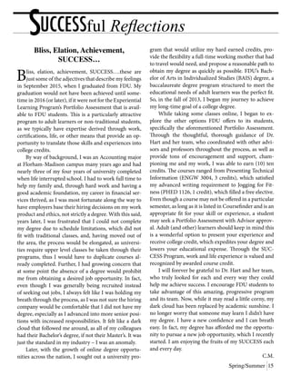 Spring/Summer 15
SUCCESSful Reflections
Bliss, Elation, Achievement,
SUCCESS…
Bliss, elation, achievement, SUCCESS….these are
just some of the adjectives that describe my feelings
in September 2015, when I graduated from FDU. My
graduation would not have been achieved until some-
time in 2016 (or later), if it were not for the Experiential
Learning Program’s Portfolio Assessment that is avail-
able to FDU students. This is a particularly attractive
program to adult learners or non-traditional students,
as we typically have expertise derived through work,
certifications, life, or other means that provide an op-
portunity to translate those skills and experiences into
college credits.
	 By way of background, I was an Accounting major
at Florham-Madison campus many years ago and had
nearly three of my four years of university completed
when life interrupted school. I had to work full time to
help my family and, through hard work and having a
good academic foundation, my career in financial ser-
vices thrived, as I was most fortunate along the way to
have employers base their hiring decisions on my work
product and ethics, not strictly a degree. With this said,
years later, I was frustrated that I could not complete
my degree due to schedule limitations, which did not
fit with traditional classes, and, having moved out of
the area, the process would be elongated, as universi-
ties require upper level classes be taken through their
programs, thus I would have to duplicate courses al-
ready completed. Further, I had growing concern that
at some point the absence of a degree would prohibit
me from obtaining a desired job opportunity. In fact,
even though I was generally being recruited instead
of seeking out jobs, I always felt like I was holding my
breath through the process, as I was not sure the hiring
company would be comfortable that I did not have my
degree, especially as I advanced into more senior posi-
tions with increased responsibilities. It felt like a dark
cloud that followed me around, as all of my colleagues
had their Bachelor’s degree, if not their Master’s. It was
just the standard in my industry – I was an anomaly.
	 Later, with the growth of online degree opportu-
nities across the nation, I sought out a university pro-
gram that would utilize my hard earned credits, pro-
vide the flexibility a full-time working mother that had
to travel would need, and propose a reasonable path to
obtain my degree as quickly as possible. FDU’s Bach-
elor of Arts in Individualized Studies (BAIS) degree, a
baccalaureate degree program structured to meet the
educational needs of adult learners was the perfect fit.
So, in the fall of 2013, I began my journey to achieve
my long-time goal of a college degree.
	 While taking some classes online, I began to ex-
plore the other options FDU offers to its students,
specifically the aforementioned Portfolio Assessment.
Through the thoughtful, thorough guidance of Dr.
Hart and her team, who coordinated with other advi-
sors and professors throughout the process, as well as
provide tons of encouragement and support, cham-
pioning me and my work, I was able to earn (10) ten
credits. The courses ranged from Presenting Technical
Information (ENGW 3004, 3 credits), which satisfied
my advanced writing requirement to Jogging for Fit-
ness (PHED 1126, 1 credit), which filled a free elective.
Even though a course may not be offered in a particular
semester, as long as it is listed in Coursefinder and is an
appropriate fit for your skill or experience, a student
may seek a Portfolio Assessment with Advisor approv-
al. Adult (and other) learners should keep in mind this
is a wonderful option to present your experience and
receive college credit, which expedites your degree and
lowers your educational expense. Through the SUC-
CESS Program, work and life experience is valued and
recognized by awarded course credit.
	 I will forever be grateful to Dr. Hart and her team,
who truly looked for each and every way they could
help me achieve success. I encourage FDU students to
take advantage of this amazing, progressive program
and its team. Now, while it may read a little corny, my
dark cloud has been replaced by academic sunshine. I
no longer worry that someone may learn I didn’t have
my degree. I have a new confidence and I can breath
easy. In fact, my degree has afforded me the opportu-
nity to pursue a new job opportunity, which I recently
started. I am enjoying the fruits of my SUCCESS each
and every day.
C.M.
 