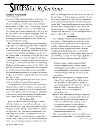 16	SUCCESS Stories
UCCESSful ReflectionsSPortfolio Assessment
Continued from page 5
get an idea of what classes you might be able to apply for.
	 If they bestowed degrees for getting through “the
school of hard knocks,” or for “street smarts,” all adult
learners would be Ph.D.’s, right? Yet submitting a portfolio
leverages knowledge we have picked up along the way
from the time we were of traditional college age up to now.
We adult learners have an edge on our younger fellow stu-
dents. We have already mastered many of the subjects and
skills being taught and/or required of them, and we may
receive credit for that learning.
	 Take for instance, an introductory course in computer
usage. If you’re as old as I am, you have been using a PC
and business software since PC’s became desktop staples
in the early eighties. You probably remember a time when
“windows” were something made of glass, and that before
you could get a PC to do anything for you, you had to mas-
ter MS-DOS. My point is that, having learned all of this,
by the time that the Windows®
operating system caught on,
you already had become proficient with a PC and learning
Windows®
and the graphical versions of other Office®
soft-
ware was second nature. So why reinvent the wheel when
you can demonstrate that you have already acquired the
skills and knowledge taught in that class and can move on
to higher level learning? So flip through the course catalog
and glance at your
check sheet. You will probably find other classes you can
satisfy by portfolio assessment of your learning.
	 Once you have decided on which courses you want to
submit portfolios for, fill out the forms and get your advi-
sor to pen his/her approval. Also, if at all possible obtain
a copy of the syllabus for each course you are applying for
so that you can provide documentation that addresses the
course content. You’re now ready to start building.
Do You Know Me?
	 When you take a traditional class you get to interact
with other students and your professor, who gets to know
you as the course proceeds. The reverse, however, is true
when your portfolio is being evaluated. Chances are that
you might never meet your portfolio evaluator and, more
importantly, he/she will not know you from Adam (or
Eve). That’s why it is very important that your portfolio
convey a sense of who you are. You will do this to a great
extent when you write your narrative for each course for
which you build a portfolio—we will discuss this later. Yet
for everything you do from here on, you need to put your-
self in the reviewer’s shoes. This is the person to whom
you must demonstrate that you have satisfied the course
content. Don’t assume (and don’t expect) he/she will read
through a vague set of papers tucked into a binder. Do
the reviewer a favor by including only pertinent items.
Organize your portfolio well to make his/her job easier to
award you the credits you covet.
Just the Facts
	 You need to provide documentation that demonstrates
your mastery of the knowledge and proficiency in the
skills are equivalent to the courses for which you seek
portfolio evaluation. There are numerous ways in which
you can document what you have learned. We were
brought up to be humble, but in the case of portfolio
building, do not hesitate to blow your own horn if the data
you submit backs you up. The following is a partial list of
items you might use for inclusion in your portfolio:
	 •	Job performance evaluations that specifically
		 describe your proficiency/skill in the subject
		 matter (e.g., the quality of your presentations). An
		 appraisal that merely states you are a good worker
		 without quantifying what it is you are good at is
		 not enough;
	 •	Certificates for completing in-company training
		 (e.g., software training, public speaking classes,
		 etc.); Examples of your work (e.g., samples of
		 your writing, examples of work created with each
		 of the MS-Office®
suite of software, CD’s.
		 videotape and/or slides of a speech or
		 presentation, etc.);
	 •	Letters from your employer/manager that provide
		 testimonials of your learning or skills. These can
		 expand upon the more austere job appraisal. In
		 some cases, a letter from a peer may also be
		 acceptable/appropriate; Awards received in
		 connection with mastery of the subject matter.
• External customer commendations if they
		 demonstrate the course skills.
	 There are countless other sources you might use, de-
pending on the portfolio. Don’t be afraid to be creative.
Continued on page 17
 