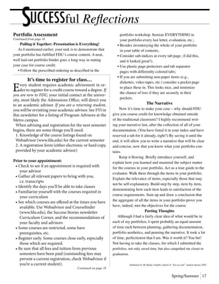 Spring/Summer 17
UCCESSful ReflectionsSPortfolio Assessment
Continued from page 16
Pulling it Together: Presentation is Everything!
	 As I mentioned earlier, your task is to demonstrate that
your portfolio has fulfilled FDU’s course content. A neat,
well laid-out portfolio binder goes a long way in stating
your case for course credit:
	 •	Follow the prescribed ordering as described in the
		 portfolio workshop. Itemize EVERYTHING in
		 your portfolio-every last letter, evaluation, etc.;
	 •	Besides inventorying the whole of your portfolio
		 in your table of contents,
	 •	Consider sub-indices at every tab page. (I did this,
		 and it looked great!);
	 •	Use plastic page protectors and tab separator
		 pages with differently-colored tabs;
	 •	If you are submitting non-paper items (e.g.,
		 diskettes, video tapes, etc.) consider a pocket page
		 to place these in. This looks nice, and minimize
		 the chance of loss if they are securely in their
		 pockets.
The Narrative
	 Now it’s time to make your case – why should FDU
give you course credit for knowledge obtained outside
of the traditional classroom? I highly recommend writ-
ing your narrative last, after the collection of all of your
documentation. (You have listed it in your index and have
reserved a tab for it already, right?) By saving it until the
end, it will allow you to write a narrative that will be clear
and concise, now that you know what your portfolio con-
tains.
	 Keep it flowing. Briefly introduce yourself, and
explain how you learned and mastered the subject matter
for the courses in your portfolio. Act as a tour guide to the
evaluator. Walk them through the items in your portfolio.
Explain the relevance of items, especially those that may
not be self-explanatory. Build step by step, item by item,
demonstrating how each item leads to satisfaction of the
course requirements. Sum up and draw a conclusion that
the aggregate of all the items in your portfolio prove you
have, indeed, met the objectives for the course.
Parting Thoughts
	 Although I had a fairly clear idea of what would be in
each of my portfolios, I spent probably an equal amount
of time each between planning, gathering documentation,
portfolio aesthetics, and penning the narrative. It took a lot
of time, perfectionist that I am. Was it worth it? You bet!
Not having to take the classes, for which I submitted the
portfolios, not only saved time, but also catapulted me closer to
graduation.
Submitted by M. Budig (slightly edited) A “Success-ful” student Spring 2002
It’s time to register for class…
Every student requires academic advisement in or-
der to register for a credit course toward a degree. If
you are new to FDU, your initial contact at the univer-
sity, most likely the Admissions Office, will direct you
to an academic advisor. If you are a returning student,
you will be revisiting your academic advisor. See FYI in
this newsletter for a listing of Program Advisors at the
Metro campus.
	 When advising and registration for the next semester
begins, there are some things you’ll need:
	 1. Knowledge of the course listings found on
	 Webadvisor (www.fdu.edu) for the current semester
	 2. A registration form (either electronic or hard copy,
	 provided by your academic advisor)
Prior to your appointment:
	 • Check to see if an appointment is required with
		 your advisor
	 • Gather all relevant papers to bring with you,
		 i.e. transcripts
	 • Identify the days you’ll be able to take classes
	 • Familiarize yourself with the courses required in
		 your curriculum
	 • See which courses are offered at the times you have
		 available. Use Webadvisor and Coursefinder
		 (www.fdu.edu), the Success Stories newsletter
		 Curriculum Corner, and the recommendations of
		 your faculty and advisors
	 • Some courses are restricted, some have
		 prerequisites, etc.
	 • Register early. Some courses close early, especially
		 those which are required.
	 • Be sure that all fees and tuition from previous
		 semesters have been paid (outstanding fees may
		 prevent a current registration, check Webadvisor if
		 you’re a current student).
Continued on page 18
 