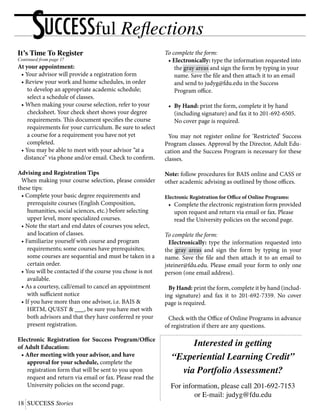 18	SUCCESS Stories
UCCESSful ReflectionsS
Interested in getting
“Experiential Learning Credit”
via Portfolio Assessment?
For information, please call 201-692-7153
or E-mail: judyg@fdu.edu
It’s Time To Register
Continued from page 17
At your appointment:
	 • Your advisor will provide a registration form
	 • Review your work and home schedules, in order
		 to develop an appropriate academic schedule;
		 select a schedule of classes.
	 • When making your course selection, refer to your
		 checksheet. Your check sheet shows your degree
		 requirements. This document specifies the course
		 requirements for your curriculum. Be sure to select
		 a course for a requirement you have not yet
		 completed.
	 • You may be able to meet with your advisor “at a
	 distance” via phone and/or email. Check to confirm.
Advising and Registration Tips
	 When making your course selection, please consider
these tips:
	 • Complete your basic degree requirements and
		 prerequisite courses (English Composition,
		 humanities, social sciences, etc.) before selecting
		 upper level, more specialized courses.
	 • Note the start and end dates of courses you select,
		 and location of classes.
	 • Familiarize yourself with course and program
		 requirements; some courses have prerequisites;
		 some courses are sequential and must be taken in a
		 certain order.
	 • You will be contacted if the course you chose is not
		 available.
	 • As a courtesy, call/email to cancel an appointment
		 with sufficient notice
	 • If you have more than one advisor, i.e. BAIS &
		 HRTM, QUEST & ___, be sure you have met with
		 both advisors and that they have conferred re your
		 present registration.
Electronic Registration for Success Program/Office
of Adult Education:
	 • After meeting with your advisor, and have
		 approval for your schedule, complete the
		 registration form that will be sent to you upon
		 request and return via email or fax. Please read the
		 University policies on the second page.
To complete the form:
	 • Electronically: type the information requested into
		 the gray areas and sign the form by typing in your
		 name. Save the file and then attach it to an email
		 and send to judyg@fdu.edu in the Success		
		 Program office.
	 •	 By Hand: print the form, complete it by hand
		 (including signature) and fax it to 201-692-6505.
		 No cover page is required.
	 You may not register online for ‘Restricted’ Success
Program classes. Approval by the Director, Adult Edu-
cation and the Success Program is necessary for these
classes.
Note: follow procedures for BAIS online and CASS or
other academic advising as outlined by those offices.
Electronic Registration for Office of Online Programs:
	 •	 Complete the electronic registration form provided
		 upon request and return via email or fax. Please
		 read the University policies on the second page.
To complete the form:
	Electronically: type the information requested into
the gray areas and sign the form by typing in your
name. Save the file and then attach it to an email to
jsteiner@fdu.edu. Please email your form to only one
person (one email address).
	 By Hand: print the form, complete it by hand (includ-
ing signature) and fax it to 201-692-7359. No cover
page is required.
	 Check with the Office of Online Programs in advance
of registration if there are any questions.
 