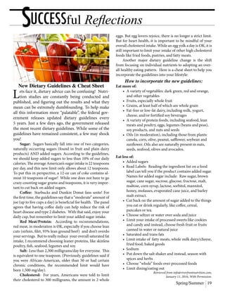 Spring/Summer 19
SUCCESSful Reflections
New Dietary Guidelines & Cheat Sheet
Lets face it, dietary advice can be confusing! Nutri-
tion studies are constantly being conducted and
published, and figuring out the results and what they
mean can be extremely dumbfounding. To help make
all this information more “palatable”, the federal gov-
ernment releases updated dietary guidelines every
5 years. Just a few days ago, the government released
the most recent dietary guidelines. While some of the
guidelines have remained consistent, a few may shock
you!
	Sugar: Sugars basically fall into one of two categories,
naturally occurring sugars (found in fruit and plain dairy
products) AND added sugars. According to the guidelines,
we should keep added sugars to less than 10% of our daily
calories. The average American’s sugar intake is 22 teaspoons
per day, and this new limit only allows about 12 teaspoons.
To put this in perspective, a 12-oz can of coke contains al-
most 10 teaspoons of sugar! While one does not have to go
crazy counting sugar grams and teaspoons, it is very impor-
tant to cut back on added sugars.
	Coffee: Starbucks and Dunkin Donut fans unite! For
the first time, the guidelines say that a “moderate” amount of
joe (up to five cups a day) is beneficial for health. The panel
agrees that having coffee daily can help reduce the risk of
heart disease and type 2 diabetes. With that said, enjoy your
daily cup, but remember to limit your added sugar intake.
	 Red Meat/Protein: According to recommendations,
red meat, in moderation is OK, especially if you choose lean
cuts (sirloin, filet, 93% lean ground beef) and don’t overdo
your servings. But to really reduce your overall saturated fat
intake, I recommend choosing leaner proteins, like skinless
poultry, fish, seafood, legumes and soy.
	 Salt: Less than 2,300 milligrams/day for everyone. This
is equivalent to one teaspoon. (Previously, guidelines said if
you were African-American, older than 50 or had certain
chronic conditions, the recommended limit would have
been 1,500 mg/day).
	Cholesterol: For years, Americans were told to limit
their cholesterol to 300 milligrams, the amount in 2 whole
eggs. But egg lovers rejoice, there is no longer a strict limit.
But for heart health, it is important to be mindful of your
overall cholesterol intake. While an egg yolk a day is OK, it is
still important to limit your intake of other high cholesterol
foods like fried foods, pastries, and fatty meats.
	 Another major dietary guideline change is the shift
from focusing on individual nutrients to adopting an over-
all healthy eating pattern. Here is a cheat sheet to help you
incorporate the guidelines into your lifestyle:
How to incorporate the new guidelines:
Eat more of:
	 •	 A variety of vegetables: dark green, red and orange,
		 and other vegetables
	 •	 Fruits, especially whole fruit
	 •	 Grains, at least half of which are whole grain
	 •	 Fat-free or low-fat dairy, including milk, yogurt,
		 cheese, and/or fortified soy beverages
	 •	 A variety of protein foods, including seafood, lean
		 meats and poultry, eggs, legumes (beans and peas),
		 soy products, and nuts and seeds
	 •	 Oils (in moderation), including those from plants:
		 canola, corn, olive, peanut, safflower, soybean and
		 sunflower. Oils also are naturally present in nuts,
		 seeds, seafood, olives and avocados.
Eat less of:
	 • Added sugars
	 • Read Labels: Reading the ingredient list on a food
		 label can tell you if the product contains added sugar.
		 Names for added sugar include: Raw sugar, brown
		 sugar, cane sugar, sucrose, glucose, fructose, malt,
		 maltose, corn syrup, lactose, sorbitol, mannitol,
		 honey, molasses, evaporated cane juice, and barley
		 malt extract.
	 • Cut back on the amount of sugar added to the things
		 you eat or drink regularly, like coffee, cereal,
		 pancakes or tea.
	 •	 Choose seltzer or water over soda and juice
	 •	 Limit your intake of processed sweets like cookies
		 and candy and instead, choose fresh fruit or fruits
		 canned in water or natural juice
	 • Saturated and trans fats
	 • Limit intake of fatty meats, whole milk dairy/cheese,
		 fried food, baked goods
	 • Sodium
	 •	 Put down the salt shaker and instead, season with
		 spices and herbs
	 •	 Choose “whole” foods over processed foods
	 •	 Limit dining/eating out
Retrieved from info@riverfrontnutrition.com,
January 11, 2016, With Permission.
 